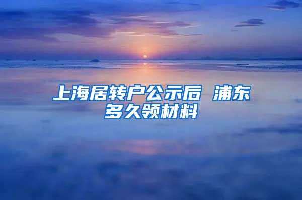 上海居转户公示后 浦东多久领材料