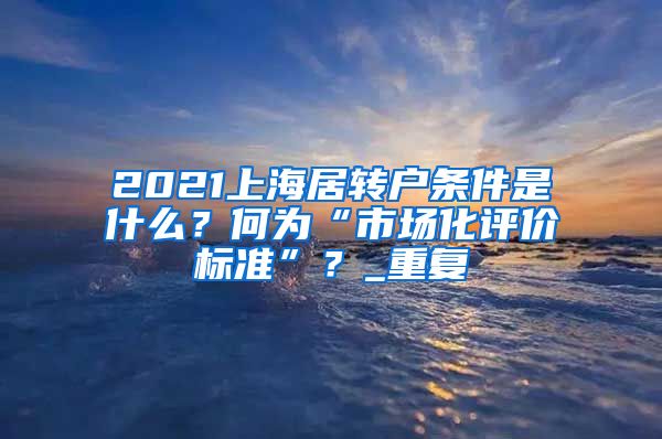 2021上海居转户条件是什么？何为“市场化评价标准”？_重复