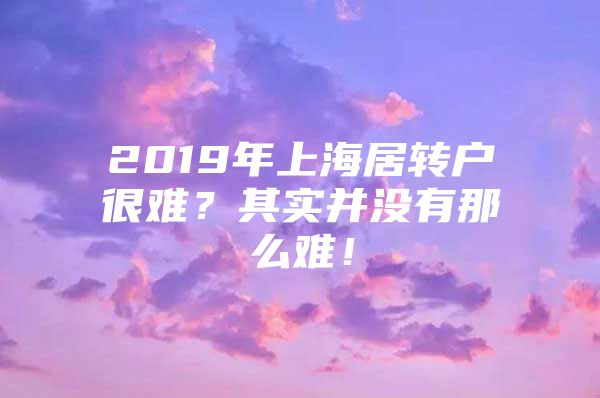 2019年上海居转户很难？其实并没有那么难！