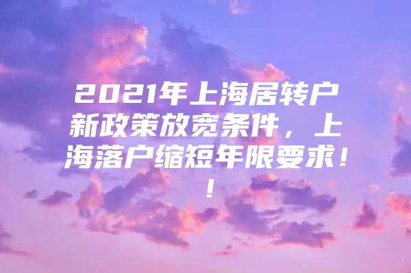 2021年上海居转户新政策放宽条件，上海落户缩短年限要求！！
